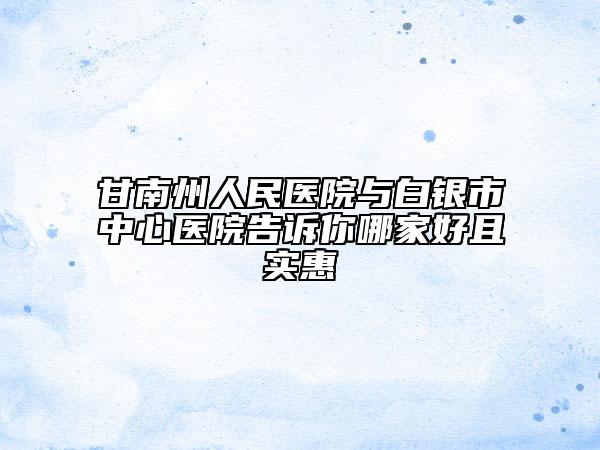 甘南州人民医院与白银市中心医院告诉你哪家好且实惠