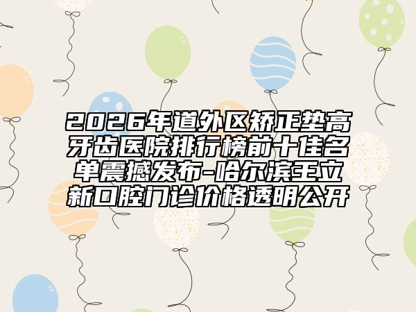 2026年道外区矫正垫高牙齿医院排行榜前十佳名单震撼发布-哈尔滨王立新口腔门诊价格透明公开