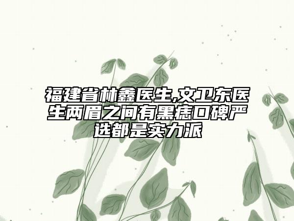 福建省林鑫医生,文卫东医生两眉之间有黑痣口碑严选都是实力派