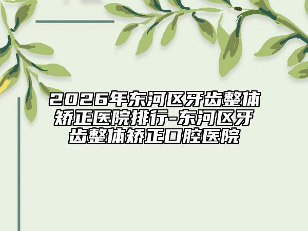 2026年东河区牙齿整体矫正医院排行-东河区牙齿整体矫正口腔医院