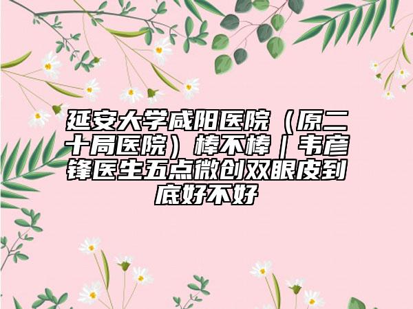 延安大学咸阳医院（原二十局医院）棒不棒｜韦彦锋医生五点微创双眼皮到底好不好