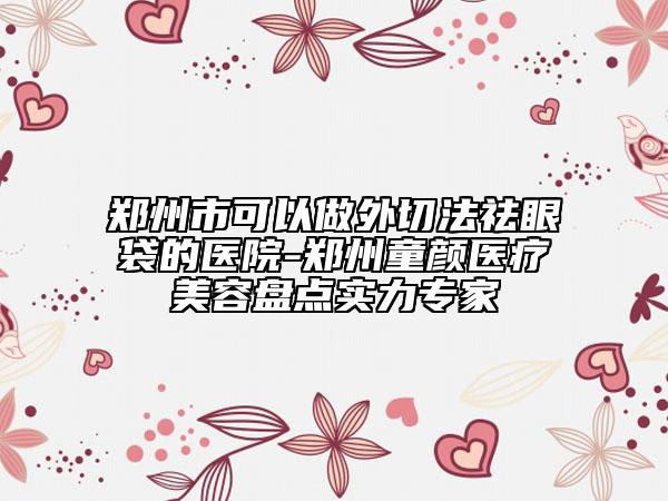 郑州市可以做外切法祛眼袋的医院-郑州童颜医疗美容盘点实力专家