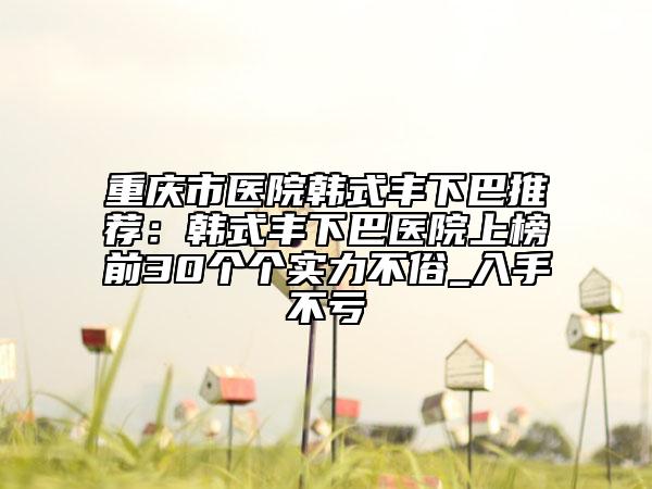 重庆市医院韩式丰下巴推荐：韩式丰下巴医院上榜前30个个实力不俗_入手不亏