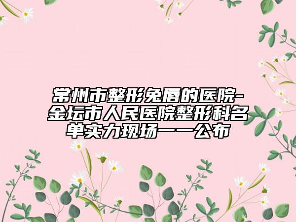 常州市整形兔唇的医院-金坛市人民医院整形科名单实力现场一一公布