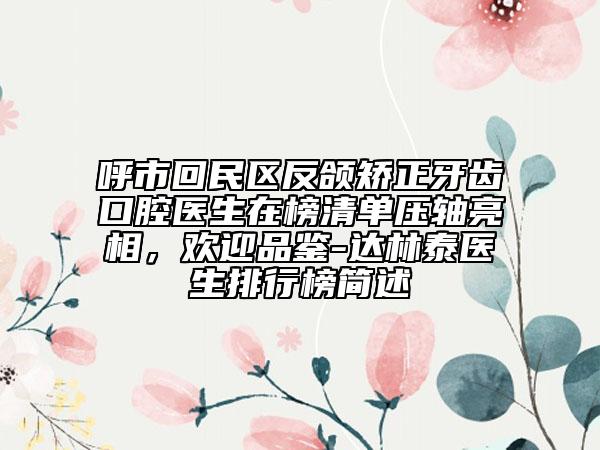 呼市回民区反颌矫正牙齿口腔医生在榜清单压轴亮相，欢迎品鉴-达林泰医生排行榜简述