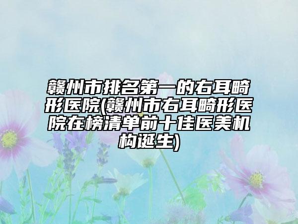 赣州市排名第一的右耳畸形医院(赣州市右耳畸形医院在榜清单前十佳医美机构诞生)