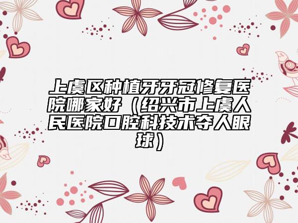 上虞区种植牙牙冠修复医院哪家好（绍兴市上虞人民医院口腔科技术夺人眼球）