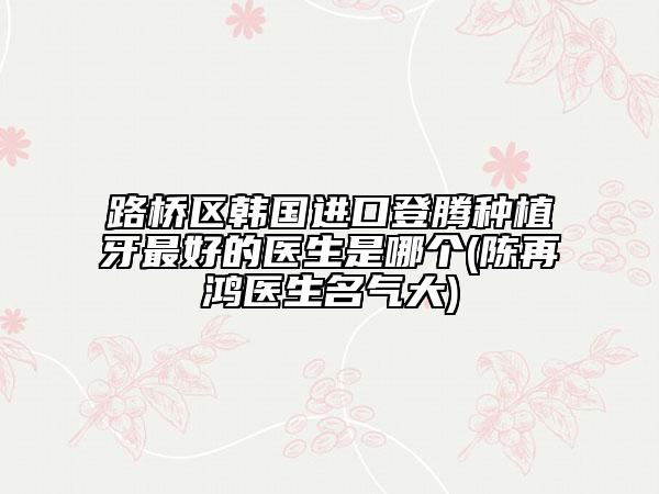 路桥区韩国进口登腾种植牙最好的医生是哪个(陈再鸿医生名气大)