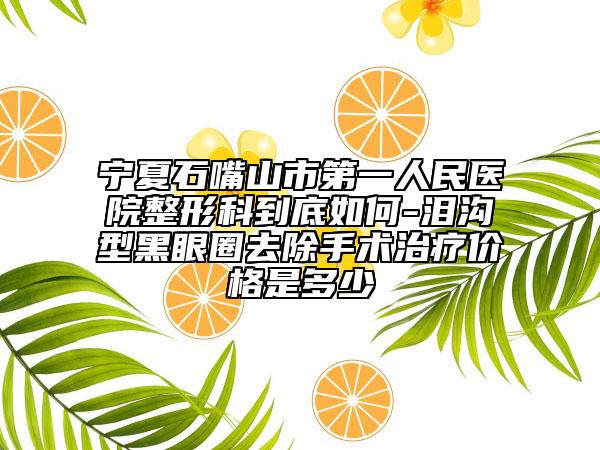 宁夏石嘴山市第一人民医院整形科到底如何-泪沟型黑眼圈去除手术治疗价格是多少