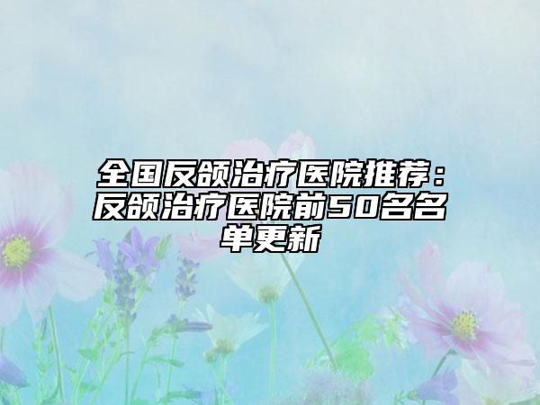 全国反颌治疗医院推荐：反颌治疗医院前50名名单更新