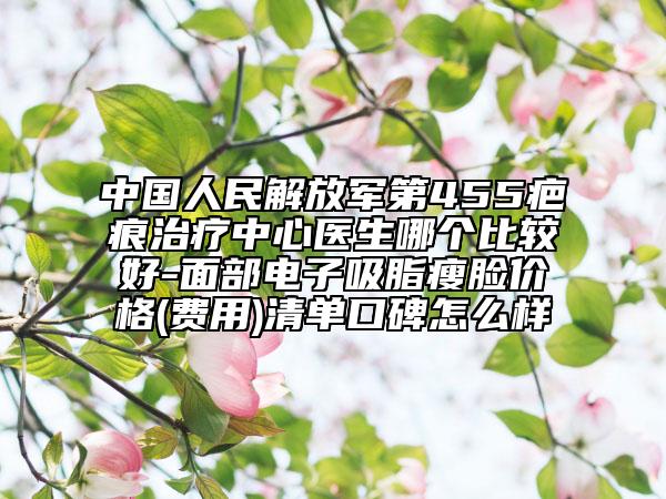 中国人民解放军第455疤痕治疗中心医生哪个比较好-面部电子吸脂瘦脸价格(费用)清单口碑怎么样