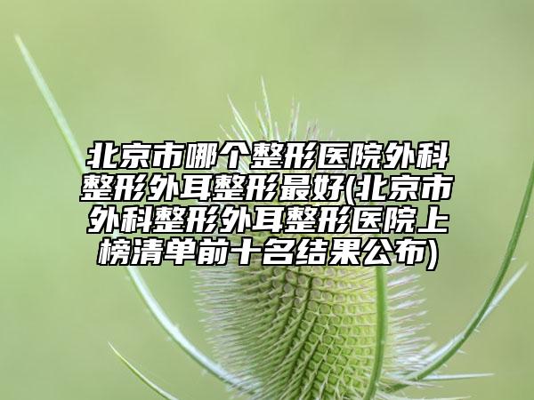 北京市哪个整形医院外科整形外耳整形最好(北京市外科整形外耳整形医院上榜清单前十名结果公布)