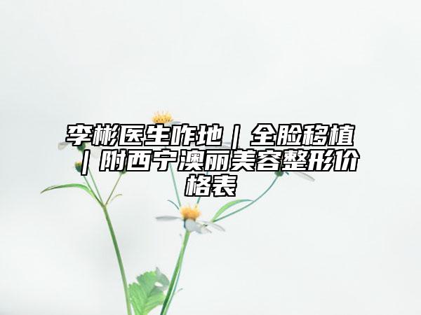李彬医生咋地｜全脸移植｜附西宁澳丽美容整形价格表