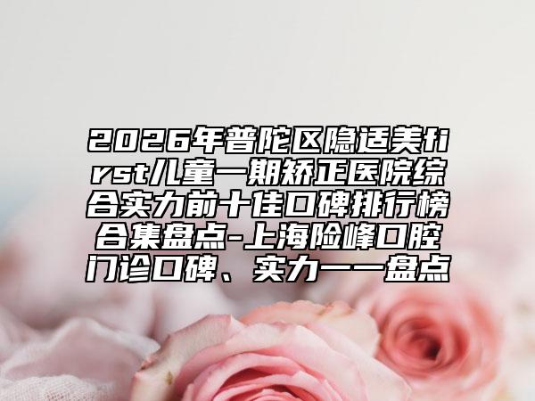 2026年普陀区隐适美first儿童一期矫正医院综合实力前十佳口碑排行榜合集盘点-上海险峰口腔门诊口碑、实力一一盘点