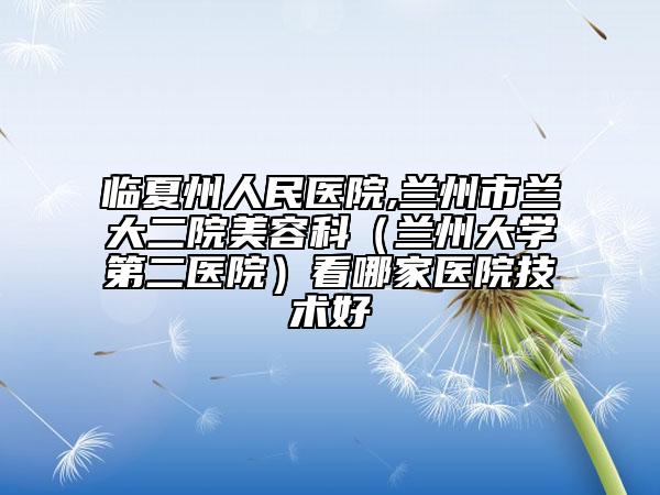 临夏州人民医院,兰州市兰大二院美容科（兰州大学第二医院）看哪家医院技术好