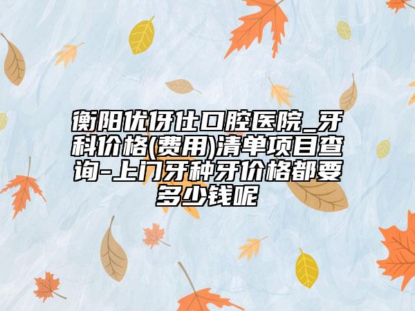 衡阳优伢仕口腔医院_牙科价格(费用)清单项目查询-上门牙种牙价格都要多少钱呢
