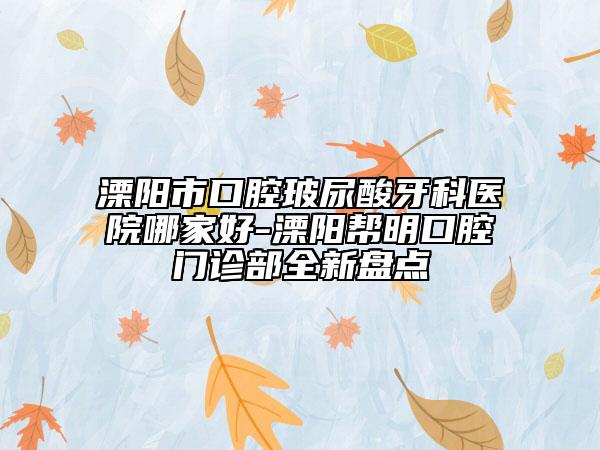 溧阳市口腔玻尿酸牙科医院哪家好-溧阳帮明口腔门诊部全新盘点
