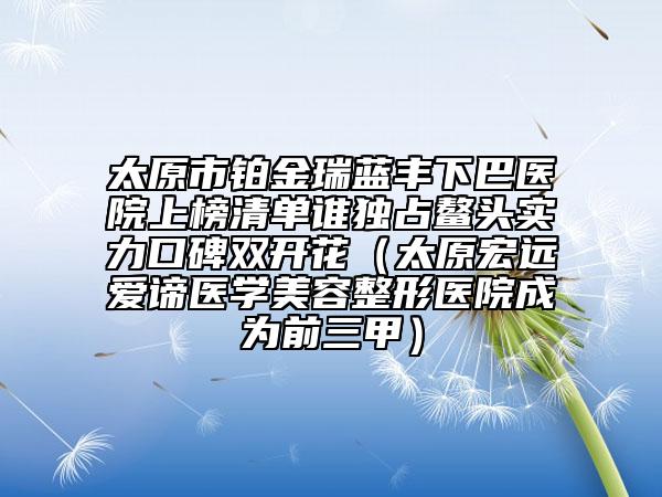 太原市铂金瑞蓝丰下巴医院上榜清单谁独占鳌头实力口碑双开花（太原宏远爱谛医学美容整形医院成为前三甲）