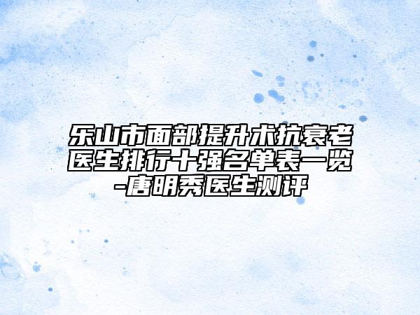 乐山市面部提升术抗衰老医生排行十强名单表一览-唐明秀医生测评