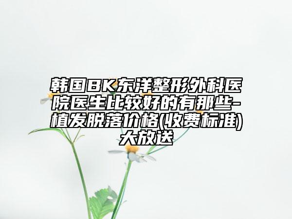 韩国BK东洋整形外科医院医生比较好的有那些-植发脱落价格(收费标准)大放送