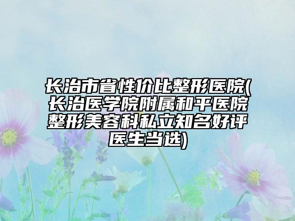 长治市省性价比整形医院(长治医学院附属和平医院整形美容科私立知名好评医生当选)