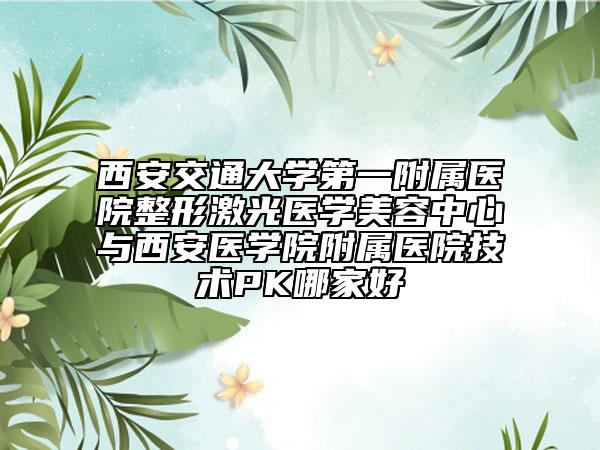 西安交通大学第一附属医院整形激光医学美容中心与西安医学院附属医院技术PK哪家好