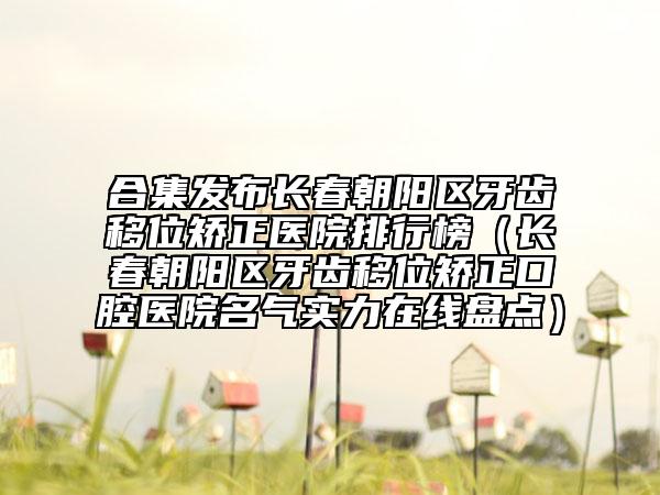 合集发布长春朝阳区牙齿移位矫正医院排行榜（长春朝阳区牙齿移位矫正口腔医院名气实力在线盘点）