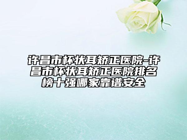 许昌市杯状耳矫正医院-许昌市杯状耳矫正医院排名榜十强哪家靠谱安全