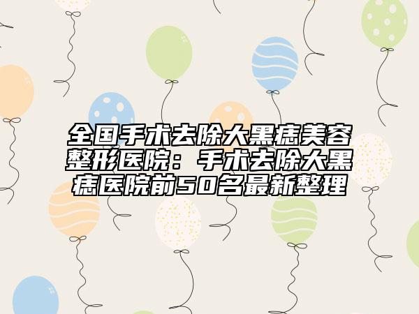 全国手术去除大黑痣美容整形医院：手术去除大黑痣医院前50名最新整理