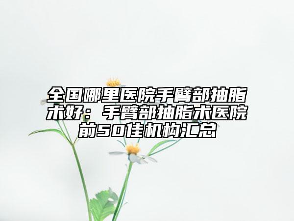 全国哪里医院手臂部抽脂术好：手臂部抽脂术医院前50佳机构汇总