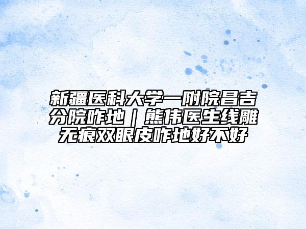 新疆医科大学一附院昌吉分院咋地｜熊伟医生线雕无痕双眼皮咋地好不好