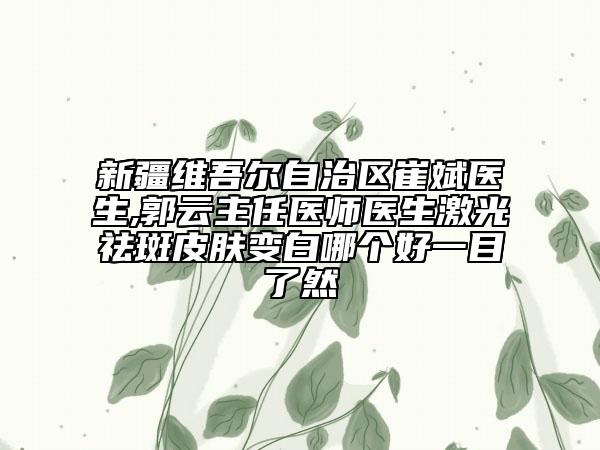 新疆维吾尔自治区崔斌医生,郭云主任医师医生激光祛斑皮肤变白哪个好一目了然