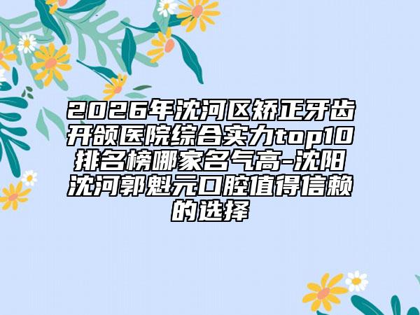 2026年沈河区矫正牙齿开颌医院综合实力top10排名榜哪家名气高-沈阳沈河郭魁元口腔值得信赖的选择