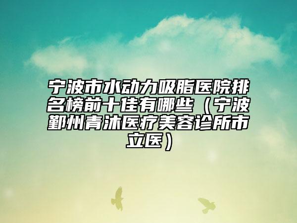 宁波市水动力吸脂医院排名榜前十佳有哪些（宁波鄞州青沐医疗美容诊所市立医）
