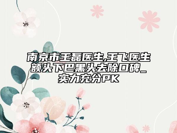 南京市王磊医生,王飞医生额头下巴黑头去除口碑_实力充分PK