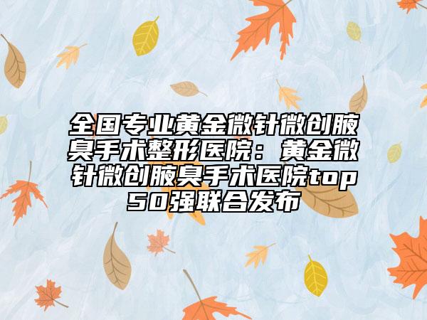 全国专业黄金微针微创腋臭手术整形医院：黄金微针微创腋臭手术医院top50强联合发布