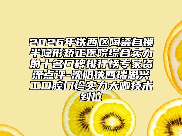 2026年铁西区陶瓷自锁半隐形矫正医院综合实力前十名口碑排行榜专家资深点评-沈阳铁西瑞思兴工口腔门诊实力大咖技术到位