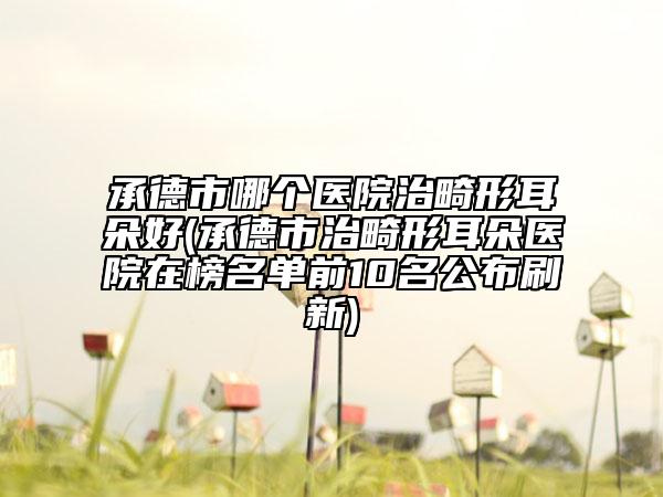 承德市哪个医院治畸形耳朵好(承德市治畸形耳朵医院在榜名单前10名公布刷新)