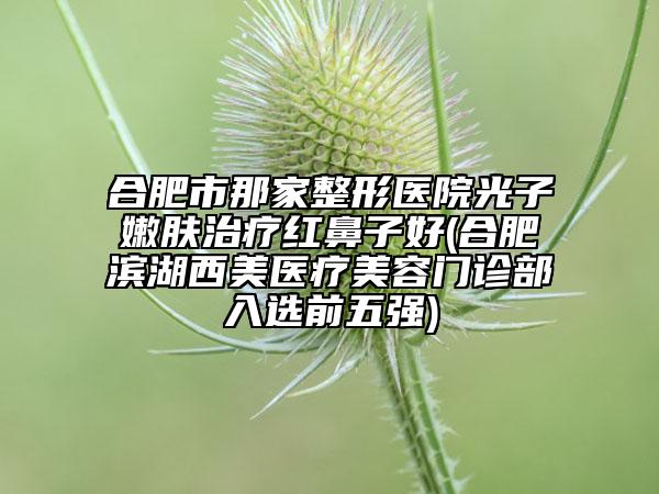 合肥市那家整形医院光子嫩肤治疗红鼻子好(合肥滨湖西美医疗美容门诊部入选前五强)