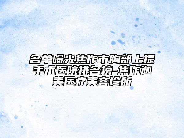 名单曝光焦作市胸部上提手术医院排名榜-焦作迦美医疗美容诊所