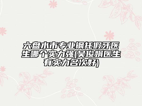 六盘水市专业钢托假牙医生哪个实力强(吴俊娟医生有实力名次好)