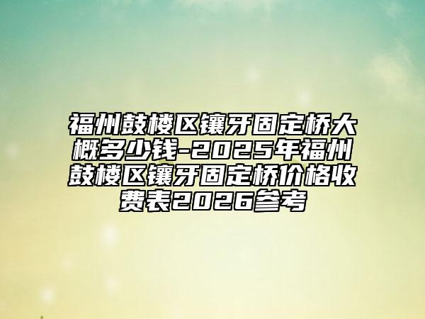 福州鼓楼区镶牙固定桥大概多少钱-2025年福州鼓楼区镶牙固定桥价格收费表2026参考