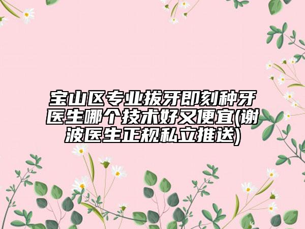 宝山区专业拔牙即刻种牙医生哪个技术好又便宜(谢波医生正规私立推送)