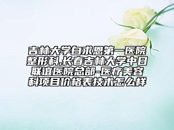 吉林大学白求恩第一医院整形科,长春吉林大学中日联谊医院总部-医疗美容科项目价格表技术怎么样