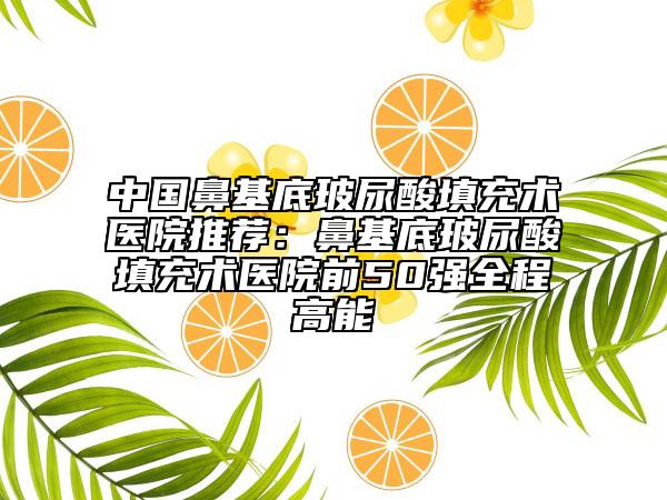 中国鼻基底玻尿酸填充术医院推荐：鼻基底玻尿酸填充术医院前50强全程高能