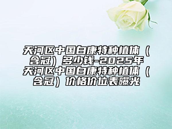 天河区中国白康特种植体（含冠）多少钱-2025年天河区中国白康特种植体（含冠）价格价位表曝光