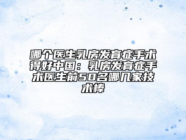 哪个医生乳房发育症手术得好中国：乳房发育症手术医生前50名哪几家技术棒