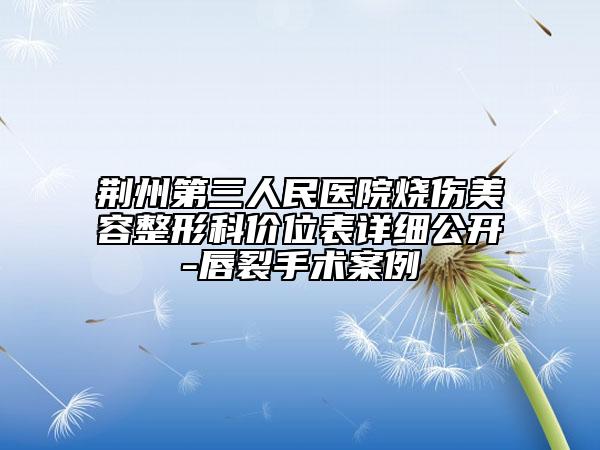 荆州第三人民医院烧伤美容整形科价位表详细公开-唇裂手术案例