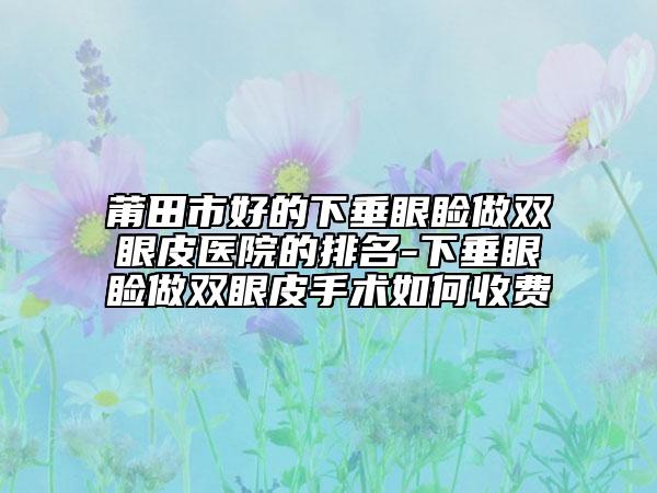 莆田市好的下垂眼睑做双眼皮医院的排名-下垂眼睑做双眼皮手术如何收费