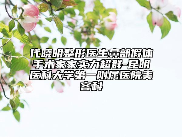 代晓明整形医生鼻部假体手术家家实力超群-昆明医科大学第一附属医院美容科